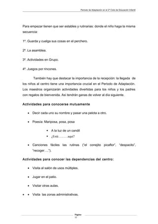 Periodo de Adaptación en el 2º Ciclo de Educación Infantil
Para empezar tienen que ser estables y rutinarias: donde el niño haga la misma
secuencia:
1º. Guarda y cuelga sus cosas en el perchero.
2º. La asamblea.
3º. Actividades en Grupo.
4º. Juegos por rincones.
También hay que destacar la importancia de la recepción: la llegada de
los niños al centro tiene una importancia crucial en el Periodo de Adaptación.
Los maestros organizarán actividades divertidas para los niños y los padres
con regalos de bienvenida. Así tendrán ganas de volver al día siguiente.
Actividades para conocerse mutuamente
• Decir cada uno su nombre y pasar una pelota a otro.
• Poesía: Mariposa, posa, posa
 A la luz de un candil
 ¿Está………aquí?
• Canciones fáciles las rutinas (“el conejito picaflor”, “despacito”,
“recoger….”).
Actividades para conocer las dependencias del centro:
• Visita al salón de usos múltiples.
• Jugar en el patio.
• Visitar otras aulas.
• • Visita las zonas administrativas.
Página
12
 