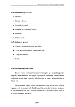 Periodo de Adaptación en el 2º Ciclo de Educación Infantil
Actividades manipulativas:
• Plastilina.
• Pintura a dedos.
• Rasgado de papel.
• Colorear con material adecuado.
• Pinchitos
• • Estampación.
Actividades en grupo:
• Cantar y decir poesías en la Asamblea.
• Jugar con otros niños del colegio en el patio.
• Juego por rincones.
• • Bailar.
Actividades para los Padres:
Se propondrán varias actividades en el aula para que los padres puedan
integrarse en el ambiente del colegio. Actividades del tipo de: cuentacuentos,
meriendas compartidas, creación del álbum de la clase, representación de
títeres, etc.
La información centro- familia, familia-centro debe ser continua y fluida,
especialmente en este periodo. Las tutoras informarán diariamente a los papás
de los pormenores del día o posibles incidencias. Esta comunicación será en
un tono cordial y tranquilizador.
Página
13
 