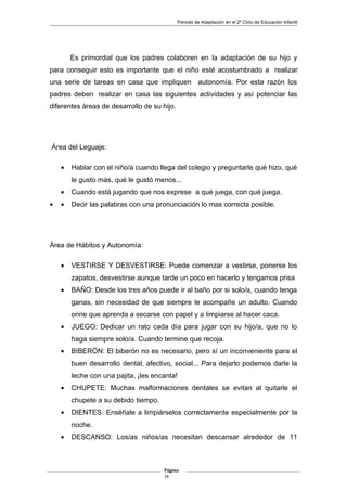 Periodo de Adaptación en el 2º Ciclo de Educación Infantil
Es primordial que los padres colaboren en la adaptación de su hijo y
para conseguir esto es importante que el niño esté acostumbrado a realizar
una serie de tareas en casa que impliquen autonomía. Por esta razón los
padres deben realizar en casa las siguientes actividades y así potenciar las
diferentes áreas de desarrollo de su hijo.
Área del Leguaje:
• Hablar con el niño/a cuando llega del colegio y preguntarle qué hizo, qué
le gusto más, qué le gustó menos...
• Cuando está jugando que nos exprese a qué juega, con qué juega.
• • Decir las palabras con una pronunciación lo mas correcta posible.
Área de Hábitos y Autonomía:
• VESTIRSE Y DESVESTIRSE: Puede comenzar a vestirse, ponerse los
zapatos, desvestirse aunque tarde un poco en hacerlo y tengamos prisa
• BAÑO: Desde los tres años puede ir al baño por si solo/a, cuando tenga
ganas, sin necesidad de que siempre le acompañe un adulto. Cuando
orine que aprenda a secarse con papel y a limpiarse al hacer caca.
• JUEGO: Dedicar un rato cada día para jugar con su hijo/a, que no lo
haga siempre solo/a. Cuando termine que recoja.
• BIBERÓN: El biberón no es necesario, pero sí un inconveniente para el
buen desarrollo dental, afectivo, social... Para dejarlo podemos darle la
leche con una pajita, ¡les encanta!
• CHUPETE: Muchas malformaciones dentales se evitan al quitarle el
chupete a su debido tiempo.
• DIENTES: Enséñale a limpiárselos correctamente especialmente por la
noche.
• DESCANSO: Los/as niños/as necesitan descansar alrededor de 11
Página
14
 