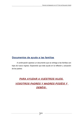 Periodo de Adaptación en el 2º Ciclo de Educación Infantil
Documentos de ayuda a las familias
A continuación aparece un documento que se entrega a las familias con
hijos de nuevo ingreso. Esperando que éste ayude en la reflexión y actuación
de los padres:
PARA AYUDAR A VUESTROS HIJOS,
VOSOTROS PADRES Y MADRES PODÉIS Y
DEBÉIS:
Página
16
 