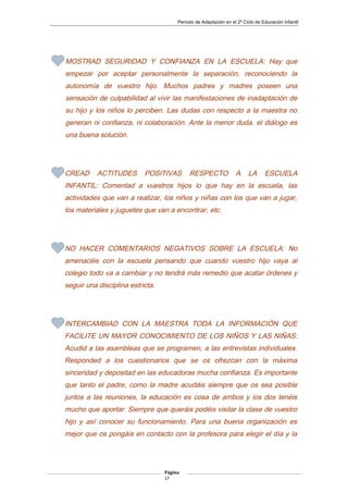 Periodo de Adaptación en el 2º Ciclo de Educación Infantil
MOSTRAD SEGURIDAD Y CONFIANZA EN LA ESCUELA: Hay que
empezar por aceptar personalmente la separación, reconociendo la
autonomía de vuestro hijo. Muchos padres y madres poseen una
sensación de culpabilidad al vivir las manifestaciones de inadaptación de
su hijo y los niños lo perciben. Las dudas con respecto a la maestra no
generan ni confianza, ni colaboración. Ante la menor duda, el diálogo es
una buena solución.
CREAD ACTITUDES POSITIVAS RESPECTO A LA ESCUELA
INFANTIL: Comentad a vuestros hijos lo que hay en la escuela, las
actividades que van a realizar, los niños y niñas con los que van a jugar,
los materiales y juguetes que van a encontrar, etc.
NO HACER COMENTARIOS NEGATIVOS SOBRE LA ESCUELA: No
amenacéis con la escuela pensando que cuando vuestro hijo vaya al
colegio todo va a cambiar y no tendrá más remedio que acatar órdenes y
seguir una disciplina estricta.
INTERCAMBIAD CON LA MAESTRA TODA LA INFORMACIÓN QUE
FACILITE UN MAYOR CONOCIMIENTO DE LOS NIÑOS Y LAS NIÑAS:
Acudid a las asambleas que se programen, a las entrevistas individuales.
Responded a los cuestionarios que se os ofrezcan con la máxima
sinceridad y depositad en las educadoras mucha confianza. Es importante
que tanto el padre, como la madre acudáis siempre que os sea posible
juntos a las reuniones, la educación es cosa de ambos y los dos tenéis
mucho que aportar. Siempre que queráis podéis visitar la clase de vuestro
hijo y así conocer su funcionamiento. Para una buena organización es
mejor que os pongáis en contacto con la profesora para elegir el día y la
Página
17
 