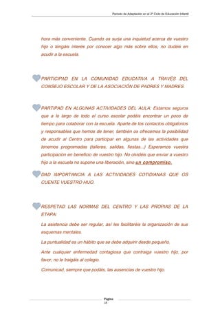 Periodo de Adaptación en el 2º Ciclo de Educación Infantil
hora más conveniente. Cuando os surja una inquietud acerca de vuestro
hijo o tengáis interés por conocer algo más sobre ellos, no dudéis en
acudir a la escuela.
PARTICIPAD EN LA COMUNIDAD EDUCATIVA A TRAVÉS DEL
CONSEJO ESCOLAR Y DE LA ASOCIACIÓN DE PADRES Y MADRES.
PARTIPAD EN ALGUNAS ACTIVIDADES DEL AULA: Estamos seguros
que a lo largo de todo el curso escolar podéis encontrar un poco de
tiempo para colaborar con la escuela. Aparte de los contactos obligatorios
y responsables que hemos de tener, también os ofrecemos la posibilidad
de acudir al Centro para participar en algunas de las actividades que
tenemos programadas (talleres, salidas, fiestas...) Esperamos vuestra
participación en beneficio de vuestro hijo. No olvidéis que enviar a vuestro
hijo a la escuela no supone una liberación, sino un compromiso.
DAD IMPORTANCIA A LAS ACTIVIDADES COTIDIANAS QUE OS
CUENTE VUESTRO HIJO.
RESPETAD LAS NORMAS DEL CENTRO Y LAS PROPIAS DE LA
ETAPA:
La asistencia debe ser regular, así les facilitaréis la organización de sus
esquemas mentales.
La puntualidad es un hábito que se debe adquirir desde pequeño.
Ante cualquier enfermedad contagiosa que contraiga vuestro hijo, por
favor, no le traigáis al colegio.
Comunicad, siempre que podáis, las ausencias de vuestro hijo.
Página
18
 