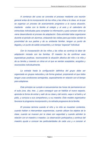 Periodo de Adaptación en el 2º Ciclo de Educación Infantil
A comienzo del curso se concreta el proceso mediante una reunión
general antes de la incorporación de los niños y las niñas a la clase, en la que
se organiza un proceso de acercamiento progresivo a la nueva situación,
mediante visitas con la familia al colegio y al aula y el calendario de
entrevistas individuales para completar la información y para conocer cómo se
viene desarrollando el proceso de adaptación. Esta actividad debe organizarse
durante el periodo sin alumnos, enlazando las visitas para que todos sientan la
proximidad de sus padres y de su ambiente familiar, tengan un punto de
llegada y un punto de salida compartido y un tiempo “especial” individual.
Con la incorporación de los niños y las niñas se continúa la labor de
adaptación iniciada con las familias. El maestro ha de confirmar esas
expectativas positivas, reconociendo la situación afectiva del niño o la niña y
de su familia y creando un clima en el que se sientan aceptados, acogidos y
reconocidos individualmente.
La entrada hasta la configuración definitiva del grupo debe ser
organizada en grupos reducidos y de forma gradual, propiciando el que todos
tengan unas condiciones semejantes, especialmente en relación con el tiempo
para adaptarse.
Este principio se cumple si secuenciamos las horas de permanencia en
el aula (una, dos, tres…), para conseguir que se habitúe al nuevo espacio,
aprenda la forma de entrar y salir de su clase y del centro, sepa ir al baño y al
patio, y conozca a sus compañeros y a su maestra. Este modelo organizativo
favorece la progresiva incorporación y la retirada progresiva de la familia.
El proceso termina cuando el niño y la niña se muestran contentos,
cuando hablan e intercambian experiencias, cuando utilizan los objetos de la
clase, cuando se mueven por la clase con seguridad y cuando admiten la
relación con el maestro o maestra. La observación participativa y continua del
maestro ayuda a conocer las particularidades de cada uno y a conocer al
Página 6
 