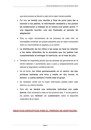 Periodo de Adaptación en el 2º Ciclo de Educación Infantil
que este proceso se llevará a cabo de la mejor manera posible.
• Por eso, se tendrá una reunión a final de junio para dar a
conocer a los padres, la información necesaria y los puntos
de colaboración a trabajar en el verano.(ver power point). Y
una segunda reunión, una vez finalizado el periodo de
adaptación.
• Para un mejor conocimiento de los procesos de cada niño, es
aconsejable comenzar por grupos pequeños que se vayan conociendo
entre sí y reconociendo su espacio y a su tutor/a.
• La distribución de los niños a las aulas se hará en relación
a los datos obtenidos de la encuesta que los padres han
cumplimentado al entregar la matrícula, en el mes de julio.
• • También es importante pensar que los periodos de permanencia en el
Centro deberán ir aumentando poco a poco y progresivamente para
afianzar la seguridad y confianza del niño.
• De tal forma, los niños permanecerán en el centro: las dos
primeras semanas una hora y media en dos turnos, la
tercera y cuarta semana 3 horas todo el grupo
• Es necesario contar con la mayor información posible sobre cada
alumno y su entorno familiar.
• Para ello, se tendrá una entrevista individual con cada
familia. Esto se llevará a cabo en los primeros días. Y se les pedirá a
los padres que rellenen un cuestionario sobre el desarrollo
madurativo de su hijo/a
OBJETIVOS ESPECÍFICOS PARA EL PERÍODO DE ADAPTACIÓN:
Página 9
 
