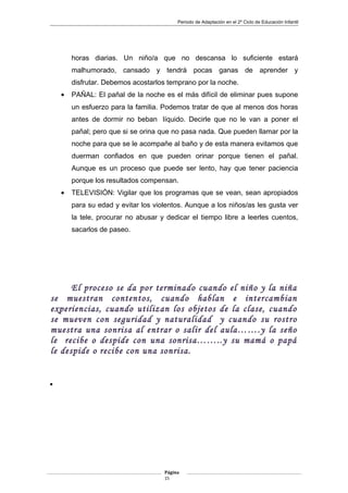 Periodo de Adaptación en el 2º Ciclo de Educación Infantil
horas diarias. Un niño/a que no descansa lo suficiente estará
malhumorado, cansado y tendrá pocas ganas de aprender y
disfrutar. Debemos acostarlos temprano por la noche.
• PAÑAL: El pañal de la noche es el más difícil de eliminar pues supone
un esfuerzo para la familia. Podemos tratar de que al menos dos horas
antes de dormir no beban líquido. Decirle que no le van a poner el
pañal; pero que si se orina que no pasa nada. Que pueden llamar por la
noche para que se le acompañe al baño y de esta manera evitamos que
duerman confiados en que pueden orinar porque tienen el pañal.
Aunque es un proceso que puede ser lento, hay que tener paciencia
porque los resultados compensan.
• TELEVISIÓN: Vigilar que los programas que se vean, sean apropiados
para su edad y evitar los violentos. Aunque a los niños/as les gusta ver
la tele, procurar no abusar y dedicar el tiempo libre a leerles cuentos,
sacarlos de paseo.
El proceso se da por terminado cuando el niño y la niña
se muestran contentos, cuando hablan e intercambian
experiencias, cuando utilizan los objetos de la clase, cuando
se mueven con seguridad y naturalidad y cuando su rostro
muestra una sonrisa al entrar o salir del aula…….y la seño
le recibe o despide con una sonrisa……..y su mamá o papá
le despide o recibe con una sonrisa.
•
Página
15
 