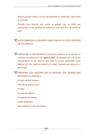 Periodo de Adaptación en el 2º Ciclo de Educación Infantil
Aplicad un buen criterio a la hora de prepararle la "meriendilla" para tomar
en el recreo.
Ponedle ropa cómoda para acudir al colegio, que no limite sus
movimientos y que beneficie su autonomía a la hora de ir al cuarto de
baño
ACOSTUMBRADLE A RECOGER CADA COSA EN SU SITIO DESPUÉS
DE UTILIZARLAS.
FOMENTAD LA NO-VIOLENCIA: Queremos conseguir en la escuela un
ambiente educativo en la no agresividad. Ya sabemos que una de las
características de los niños de esta edad es mostrar agresividad como
defensa, por ello, desde la escuela y el hogar, tenemos que educar en y
para la paz.
PREPARAD CON VUESTRO HIJO EL MATERIAL QUE TENDRÁ QUE
APORTAR A LA ESCUELA:
Un cojín de fácil limpieza.
Una tela de colores vivos.
Un babi.
Un vaso de plástico.
Un paquete de toallitas
Cuatro fotografías.
Una mochila con ropa de cambio.
Página
19
 