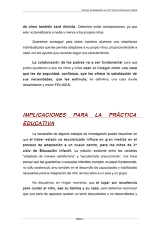 Periodo de Adaptación en el 2º Ciclo de Educación Infantil
de otros también será distinta. Debemos evitar comparaciones, ya que
esto no beneficiaría a nadie y menos a los propios niños.
Queremos conseguir para todos nuestros alumnos una enseñanza
individualizada que les permita adaptarse a su propio ritmo, proporcionándole a
cada uno las ayudas que necesite según sus características.
La colaboración de los padres va a ser fundamental para que
juntos ayudemos a que los niños y niñas vean el Colegio como una casa
que les da seguridad, confianza, que les ofrece la satisfacción de
sus necesidades, que les estimula, en definitiva, una casa donde
desarrollarse y crecer FELICES.
IMPLICACIONES PARA LA PRÁCTICA
EDUCATIVA
La conclusión de algunos trabajos de investigación puede resumirse en
que el haber estado ya escolarizado influye en gran medida en el
proceso de adaptación a un nuevo centro, para los niños de 2º
ciclo de Educación Infantil. La relación existente entre las variables
“adaptado de manera satisfactoria” y “escolarizado precozmente”, nos hace
pensar que las guarderías o escuelas infantiles cumplen un papel fundamental,
no sólo asistencial, sino también en el desarrollo de capacidades y habilidades
necesarias para la integración del niño de tres años a un aula y un grupo.
No discutimos, en ningún momento, que el lugar por excelencia
para cuidar al niño, sea su familia y su casa, pero debemos reconocer
que una serie de aspectos quedan un tanto descuidados o no desarrollados y
Página 3
 