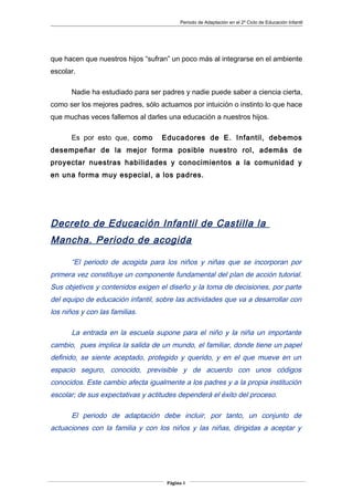 Periodo de Adaptación en el 2º Ciclo de Educación Infantil
que hacen que nuestros hijos “sufran” un poco más al integrarse en el ambiente
escolar.
Nadie ha estudiado para ser padres y nadie puede saber a ciencia cierta,
como ser los mejores padres, sólo actuamos por intuición o instinto lo que hace
que muchas veces fallemos al darles una educación a nuestros hijos.
Es por esto que, como Educadores de E. Infantil, debemos
desempeñar de la mejor forma posible nuestro rol, además de
proyectar nuestras habilidades y conocimientos a la comunidad y
en una forma muy especial, a los padres.
Decreto de Educación Infantil de Castilla la
Mancha. Periodo de acogida
“El periodo de acogida para los niños y niñas que se incorporan por
primera vez constituye un componente fundamental del plan de acción tutorial.
Sus objetivos y contenidos exigen el diseño y la toma de decisiones, por parte
del equipo de educación infantil, sobre las actividades que va a desarrollar con
los niños y con las familias.
La entrada en la escuela supone para el niño y la niña un importante
cambio, pues implica la salida de un mundo, el familiar, donde tiene un papel
definido, se siente aceptado, protegido y querido, y en el que mueve en un
espacio seguro, conocido, previsible y de acuerdo con unos códigos
conocidos. Este cambio afecta igualmente a los padres y a la propia institución
escolar; de sus expectativas y actitudes dependerá el éxito del proceso.
El periodo de adaptación debe incluir, por tanto, un conjunto de
actuaciones con la familia y con los niños y las niñas, dirigidas a aceptar y
Página 4
 