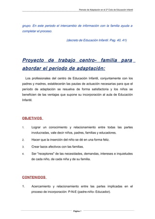 Periodo de Adaptación en el 2º Ciclo de Educación Infantil
grupo. En este periodo el intercambio de información con la familia ayuda a
completar el proceso.
(decreto de Educación Infantil. Pag. 40, 41)
Proyecto de trabajo centro- familia para
abordar el periodo de adaptación:
Los profesionales del centro de Educación Infantil, conjuntamente con los
padres y madres, establecerán las pautas de actuación necesarias para que el
período de adaptación se resuelva de forma satisfactoria y los niños se
beneficien de las ventajas que supone su incorporación al aula de Educación
Infantil.
OBJETIVOS
1. Lograr un conocimiento y relacionamiento entre todas las partes
involucradas, vale decir niños, padres, familias y educadores.
2. Hacer que la inserción del niño se dé en una forma feliz.
3. Crear lazos afectivos con las familias.
4. Ser "receptores" de las necesidades, demandas, intereses e inquietudes
de cada niño, de cada niña y de su familia.
CONTENIDOS
1. Acercamiento y relacionamiento entre las partes implicadas en el
proceso de incorporación: P-N-E (padre-niño- Educador).
Página 7
 