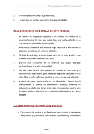 Periodo de Adaptación en el 2º Ciclo de Educación Infantil
2. Conocimiento del Centro y sus materiales.
3. Invitamos a las familias a compartir diversas actividades.
CONSIDERACIONES ESPECÍFICAS DE ESTE PERIODO
1. El Periodo de Adaptación responde a un proceso de cambio en la
dinámica habitual del niño, que puede dejar una huella profunda en su
proceso de socialización y escolarización.
2. Este Periodo puede ser más o menos largo, hasta que el niño recobre la
seguridad y confianza en su nueva situación.
3. Se trata de un trabajo activo tanto por parte de los niños y niñas como
por la de sus padres y también del Centro.
4. Supone una separación de su ambiente que puede provocar
sentimientos de angustia e inseguridad.
5. Las reacciones de los niños pueden ser distintas en cada caso y la
Escuela ha de estar atenta para ofrecer la respuesta adecuada a cada
caso. (Que un niño no llore no significa, a veces, que ya está adaptado)
6. A pesar de haber permanecido en una Guardería o Centro Infantil
anteriormente, el cambio de compañeros, espacios, dinámica de
actividades y adulto a su cargo, entre otras circunstancias, supone para
el niño un esfuerzo adaptativo importante que habrá que tener en cuenta
siempre.
ALGUNAS PROPUESTAS PARA ESTE PERÍODO
• Es fundamental explicar a las familias en qué consiste el período de
adaptación y su justificación, buscando su colaboración y confianza en
Página 8
 
