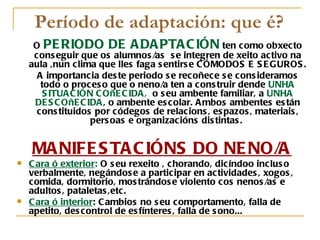 Período de adaptación: que é?
     O PE RIODO DE A DA PTA C IÓN ten como obxecto
     cons eguir que os alumnos /as s e integren de xeito activo na
    aula ,nun clima que lles faga s entirs e C ÓMODOS E S E GUROS .
      A importancia des te periodo s e recoñece s e cons ideramos
       todo o proces o que o neno/a ten a cons truir dende UNHA
        S ITUA C IÓN C OñE C IDA , o s eu ambente familiar, a UNHA
     DE S C OñE C IDA , o ambente es colar. A mbos ambentes es tán
      cons tituidos por códegos de relacions , es pazos , materiais ,
                    pers oas e organizacións dis tintas .


    MA NIFE S TA C IÓNS DO NE NO/A
   C ara ó exterior: O s eu rexeito , chorando, dicíndoo inclus o
    verbalmente, negándos e a participar en actividades , xogos ,
    comida, dormitorio, mos trándos e violento cos nenos /as e
    adultos , pataletas ,etc.
   C ara ó interior: C ambios no s eu comportamento, falla de
    apetito, des control de es fínteres , falla de s ono...
 