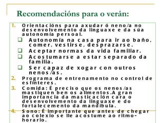 Recomendacións para o verán:
1.    O r i e n t a c i ó n s p a r a a x u d a r ó n e n o /a n o
      d e s e n v o lv e m e n t o d a lin g u a x e e d a s ú a
      a u t o n o m ía p e r s o a l.
        A u t o n o m ía n a c a s a p a r a ir a o b a ñ o ,
         c o m e r , v e s t ir s e , d e s p r a z a r s e .
        A c e p t a r n o r m a s d a v id a f a m ilia r .
        A c o s tu ma rs e a e s ta r s e p a ra d o d a
         f a m ilia .
        S e r c a p a z d e xo g a r c o n o utro s
         n e n o s /a s .
2.    P ro g ra ma d e e ntre na me nto no c o ntro l d e
      e s f ín t e r e s .
3.    C o m i d a : É p r e c i s o q u e o s n e n o s /a s
      m a s t iq u e n b e n o s a lim e n t o s . A g r a n
      im p o r t a n c ia d a m a s t ic a c ió n c a r a o
      d e s e n v o lv e m e n t o d a lin g u a x e e d o
      f o r t a le c e m e n t o d a m a n d íb u la .
4.    S o n o : É im p o r t a n t e q u e a n t e s d e c h e g a r
      a o c o le x io s e lle a c o s t u m e a o r it m o -
      h o r a r io .
 