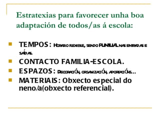 Estratexias para favorecer unha boa
    adaptación de todos/as á escola:

s   TE MPOS : Hor r fl e, sendo PUNT Lna enta s e
                  aio exibl          UA s r da
      í s.
    sada
s   C ONTA C TO FA MILIA -E S C OLA .
s   E S PA ZOS : Decor ció or niza ó a t ció
                      a n, ga ci n, pora ns…
s   MA TE RIA IS : Obxec to es pec ial do
    neno/a(obxecto referenc ial).
 