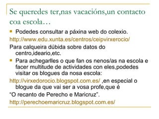 Se queredes ter,nas vacacións,un contacto
coa escola…
  Podedes consultar a páxina web do colexio.
http://www.edu.xunta.es/centros/ceipvirxerocio/
Para calqueira dúbida sobre datos do
   centro,ideario,etc.
 Para achegarlles o que fan os nenos/as na escola e
   facer multitude de actividades con eles,podedes
   visitar os blogues da nosa escola:
http://virxedorocio.blogspot.com.es/ ,en especial o
   blogue da que vai ser a vosa profe,que é
“O recanto de Perecho e Maricruz”.
http://perechoemaricruz.blogspot.com.es/
 