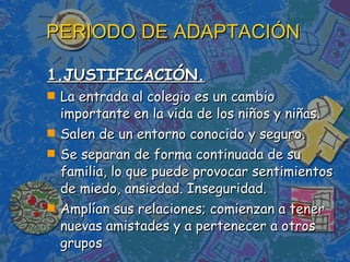 1.JUSTIFICACIÓN. La entrada al colegio es un cambio importante en la vida de los niños y niñas. Salen de un entorno conocido y seguro. Se separan de forma continuada de su familia, lo que puede provocar sentimientos de miedo, ansiedad. Inseguridad. Amplían sus relaciones; comienzan a tener nuevas amistades y a pertenecer a otros grupos PERIODO DE ADAPTACIÓN 