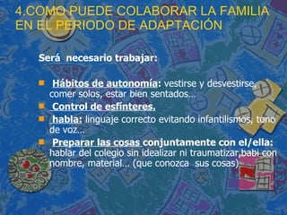 4.COMO PUEDE COLABORAR LA FAMILIA EN EL PERIODO DE ADAPTACIÓN Será  necesario trabajar: Hábitos de autonomía :  vestirse y desvestirse, comer solos, estar bien sentados… Control de esfínteres. habla:  linguaje correcto evitando infantilismos, tono de voz… Preparar las cosas  conjuntamente con el/ella:  hablar del colegio sin idealizar ni traumatizar,babi con nombre, material… (que conozca  sus cosas) 