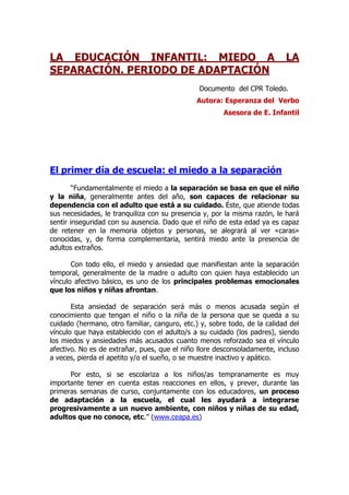 LA EDUCACIÓN INFANTIL: MIEDO A LA
SEPARACIÓN. PERIODO DE ADAPTACIÓN
Documento del CPR Toledo.
Autora: Esperanza del Verbo
Asesora de E. Infantil
El primer día de escuela: el miedo a la separación
“Fundamentalmente el miedo a la separación se basa en que el niño
y la niña, generalmente antes del año, son capaces de relacionar su
dependencia con el adulto que está a su cuidado. Éste, que atiende todas
sus necesidades, le tranquiliza con su presencia y, por la misma razón, le hará
sentir inseguridad con su ausencia. Dado que el niño de esta edad ya es capaz
de retener en la memoria objetos y personas, se alegrará al ver «caras»
conocidas, y, de forma complementaria, sentirá miedo ante la presencia de
adultos extraños.
Con todo ello, el miedo y ansiedad que manifiestan ante la separación
temporal, generalmente de la madre o adulto con quien haya establecido un
vínculo afectivo básico, es uno de los principales problemas emocionales
que los niños y niñas afrontan.
Esta ansiedad de separación será más o menos acusada según el
conocimiento que tengan el niño o la niña de la persona que se queda a su
cuidado (hermano, otro familiar, canguro, etc.) y, sobre todo, de la calidad del
vínculo que haya establecido con el adulto/s a su cuidado (los padres), siendo
los miedos y ansiedades más acusados cuanto menos reforzado sea el vínculo
afectivo. No es de extrañar, pues, que el niño llore desconsoladamente, incluso
a veces, pierda el apetito y/o el sueño, o se muestre inactivo y apático.
Por esto, si se escolariza a los niños/as tempranamente es muy
importante tener en cuenta estas reacciones en ellos, y prever, durante las
primeras semanas de curso, conjuntamente con los educadores, un proceso
de adaptación a la escuela, el cual les ayudará a integrarse
progresivamente a un nuevo ambiente, con niños y niñas de su edad,
adultos que no conoce, etc.” (www.ceapa.es)
 