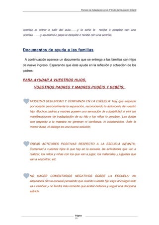 Periodo de Adaptación en el 2º Ciclo de Educación Infantil
sonrisa al entrar o salir del aula…….y la seño le recibe o despide con una
sonrisa……..y su mamá o papá le despide o recibe con una sonrisa.
•Documentos de ayuda a las familias
A continuación aparece un documento que se entrega a las familias con hijos
de nuevo ingreso. Esperando que éste ayude en la reflexión y actuación de los
padres:
PARA AYUDAR A VUESTROS HIJOS,
VOSOTROS PADRES Y MADRES PODÉIS Y DEBÉIS:
MOSTRAD SEGURIDAD Y CONFIANZA EN LA ESCUELA: Hay que empezar
por aceptar personalmente la separación, reconociendo la autonomía de vuestro
hijo. Muchos padres y madres poseen una sensación de culpabilidad al vivir las
manifestaciones de inadaptación de su hijo y los niños lo perciben. Las dudas
con respecto a la maestra no generan ni confianza, ni colaboración. Ante la
menor duda, el diálogo es una buena solución.
CREAD ACTITUDES POSITIVAS RESPECTO A LA ESCUELA INFANTIL:
Comentad a vuestros hijos lo que hay en la escuela, las actividades que van a
realizar, los niños y niñas con los que van a jugar, los materiales y juguetes que
van a encontrar, etc.
NO HACER COMENTARIOS NEGATIVOS SOBRE LA ESCUELA: No
amenacéis con la escuela pensando que cuando vuestro hijo vaya al colegio todo
va a cambiar y no tendrá más remedio que acatar órdenes y seguir una disciplina
estricta.
Página
13
 