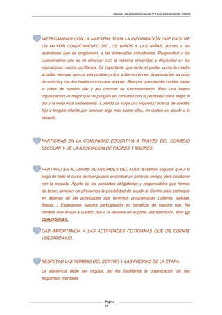 Periodo de Adaptación en el 2º Ciclo de Educación Infantil
INTERCAMBIAD CON LA MAESTRA TODA LA INFORMACIÓN QUE FACILITE
UN MAYOR CONOCIMIENTO DE LOS NIÑOS Y LAS NIÑAS: Acudid a las
asambleas que se programen, a las entrevistas individuales. Responded a los
cuestionarios que se os ofrezcan con la máxima sinceridad y depositad en las
educadoras mucha confianza. Es importante que tanto el padre, como la madre
acudáis siempre que os sea posible juntos a las reuniones, la educación es cosa
de ambos y los dos tenéis mucho que aportar. Siempre que queráis podéis visitar
la clase de vuestro hijo y así conocer su funcionamiento. Para una buena
organización es mejor que os pongáis en contacto con la profesora para elegir el
día y la hora más conveniente. Cuando os surja una inquietud acerca de vuestro
hijo o tengáis interés por conocer algo más sobre ellos, no dudéis en acudir a la
escuela.
PARTICIPAD EN LA COMUNIDAD EDUCATIVA A TRAVÉS DEL CONSEJO
ESCOLAR Y DE LA ASOCIACIÓN DE PADRES Y MADRES.
PARTIPAD EN ALGUNAS ACTIVIDADES DEL AULA: Estamos seguros que a lo
largo de todo el curso escolar podéis encontrar un poco de tiempo para colaborar
con la escuela. Aparte de los contactos obligatorios y responsables que hemos
de tener, también os ofrecemos la posibilidad de acudir al Centro para participar
en algunas de las actividades que tenemos programadas (talleres, salidas,
fiestas...) Esperamos vuestra participación en beneficio de vuestro hijo. No
olvidéis que enviar a vuestro hijo a la escuela no supone una liberación, sino un
compromiso.
DAD IMPORTANCIA A LAS ACTIVIDADES COTIDIANAS QUE OS CUENTE
VUESTRO HIJO.
RESPETAD LAS NORMAS DEL CENTRO Y LAS PROPIAS DE LA ETAPA:
La asistencia debe ser regular, así les facilitaréis la organización de sus
esquemas mentales.
Página
14
 