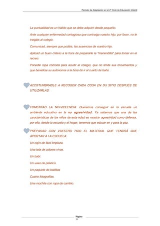 Periodo de Adaptación en el 2º Ciclo de Educación Infantil
La puntualidad es un hábito que se debe adquirir desde pequeño.
Ante cualquier enfermedad contagiosa que contraiga vuestro hijo, por favor, no le
traigáis al colegio.
Comunicad, siempre que podáis, las ausencias de vuestro hijo.
Aplicad un buen criterio a la hora de prepararle la "meriendilla" para tomar en el
recreo.
Ponedle ropa cómoda para acudir al colegio, que no limite sus movimientos y
que beneficie su autonomía a la hora de ir al cuarto de baño
ACOSTUMBRADLE A RECOGER CADA COSA EN SU SITIO DESPUÉS DE
UTILIZARLAS.
FOMENTAD LA NO-VIOLENCIA: Queremos conseguir en la escuela un
ambiente educativo en la no agresividad. Ya sabemos que una de las
características de los niños de esta edad es mostrar agresividad como defensa,
por ello, desde la escuela y el hogar, tenemos que educar en y para la paz.
PREPARAD CON VUESTRO HIJO EL MATERIAL QUE TENDRÁ QUE
APORTAR A LA ESCUELA:
Un cojín de fácil limpieza.
Una tela de colores vivos.
Un babi.
Un vaso de plástico.
Un paquete de toallitas
Cuatro fotografías.
Una mochila con ropa de cambio.
Página
15
 