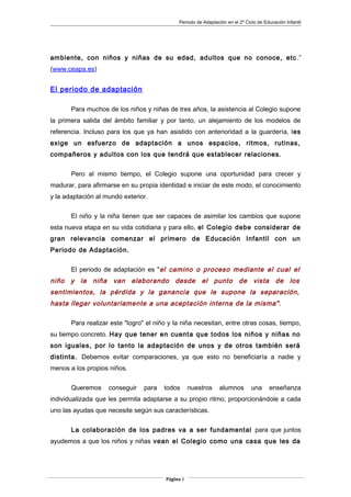 Periodo de Adaptación en el 2º Ciclo de Educación Infantil
ambiente, con niños y niñas de su edad, adultos que no conoce, etc .”
(www.ceapa.es)
El periodo de adaptación
Para muchos de los niños y niñas de tres años, la asistencia al Colegio supone
la primera salida del ámbito familiar y por tanto, un alejamiento de los modelos de
referencia. Incluso para los que ya han asistido con anterioridad a la guardería, les
exige un esfuerzo de adaptación a unos espacios, ritmos, rutinas,
compañeros y adultos con los que tendrá que establecer relaciones.
Pero al mismo tiempo, el Colegio supone una oportunidad para crecer y
madurar, para afirmarse en su propia identidad e iniciar de este modo, el conocimiento
y la adaptación al mundo exterior.
El niño y la niña tienen que ser capaces de asimilar los cambios que supone
esta nueva etapa en su vida cotidiana y para ello, el Colegio debe considerar de
gran relevancia comenzar el primero de Educación Infantil con un
Periodo de Adaptación.
El periodo de adaptación es "el camino o proceso mediante el cual el
niño y la niña van elaborando desde el punto de vista de los
sentimientos, la pérdida y la ganancia que le supone la separación,
hasta llegar voluntariamente a una aceptación interna de la misma".
Para realizar este "logro" el niño y la niña necesitan, entre otras cosas, tiempo,
su tiempo concreto. Hay que tener en cuenta que todos los niños y niñas no
son iguales, por lo tanto la adaptación de unos y de otros también será
distinta. Debemos evitar comparaciones, ya que esto no beneficiaría a nadie y
menos a los propios niños.
Queremos conseguir para todos nuestros alumnos una enseñanza
individualizada que les permita adaptarse a su propio ritmo, proporcionándole a cada
uno las ayudas que necesite según sus características.
La colaboración de los padres va a ser fundamental para que juntos
ayudemos a que los niños y niñas vean el Colegio como una casa que les da
Página 2
 