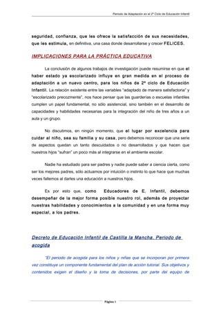 Periodo de Adaptación en el 2º Ciclo de Educación Infantil
seguridad, confianza, que les ofrece la satisfacción de sus necesidades,
que les estimula, en definitiva, una casa donde desarrollarse y crecer FELICES.
IMPLICACIONES PARA LA PRÁCTICA EDUCATIVA
La conclusión de algunos trabajos de investigación puede resumirse en que el
haber estado ya escolarizado influye en gran medida en el proceso de
adaptación a un nuevo centro, para los niños de 2º ciclo de Educación
Infantil. La relación existente entre las variables “adaptado de manera satisfactoria” y
“escolarizado precozmente”, nos hace pensar que las guarderías o escuelas infantiles
cumplen un papel fundamental, no sólo asistencial, sino también en el desarrollo de
capacidades y habilidades necesarias para la integración del niño de tres años a un
aula y un grupo.
No discutimos, en ningún momento, que el lugar por excelencia para
cuidar al niño, sea su familia y su casa, pero debemos reconocer que una serie
de aspectos quedan un tanto descuidados o no desarrollados y que hacen que
nuestros hijos “sufran” un poco más al integrarse en el ambiente escolar.
Nadie ha estudiado para ser padres y nadie puede saber a ciencia cierta, como
ser los mejores padres, sólo actuamos por intuición o instinto lo que hace que muchas
veces fallemos al darles una educación a nuestros hijos.
Es por esto que, como Educadores de E. Infantil, debemos
desempeñar de la mejor forma posible nuestro rol, además de proyectar
nuestras habilidades y conocimientos a la comunidad y en una forma muy
especial, a los padres.
Decreto de Educación Infantil de Castilla la Mancha. Periodo de
acogida
“El periodo de acogida para los niños y niñas que se incorporan por primera
vez constituye un componente fundamental del plan de acción tutorial. Sus objetivos y
contenidos exigen el diseño y la toma de decisiones, por parte del equipo de
Página 3
 