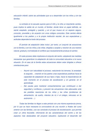 Periodo de Adaptación en el 2º Ciclo de Educación Infantil
educación infantil, sobre las actividades que va a desarrollar con los niños y con las
familias.
La entrada en la escuela supone para el niño y la niña un importante cambio,
pues implica la salida de un mundo, el familiar, donde tiene un papel definido, se
siente aceptado, protegido y querido, y en el que mueve en un espacio seguro,
conocido, previsible y de acuerdo con unos códigos conocidos. Este cambio afecta
igualmente a los padres y a la propia institución escolar; de sus expectativas y
actitudes dependerá el éxito del proceso.
El periodo de adaptación debe incluir, por tanto, un conjunto de actuaciones
con la familia y con los niños y las niñas, dirigidas a aceptar y resolver de una manera
natural, gradual y normalizada el conflicto que necesariamente produce el cambio.
En este proceso debe implicarse el conjunto del centro, adoptando las medidas
necesarias que garanticen la adaptación de toda la comunidad educativa a la nueva
situación. En el caso de la familia estas actuaciones deben estar dirigidas a ofrecer
orientaciones para:
— Asumir con naturalidad el proceso, reduciendo los temores, la ansiedad,
la angustia… creando en los padres unas expectativas positivas hacia la
capacidad de adaptación de sus hijos e hijas, hacia la trascendencia de
este momento en el proceso de socialización y en general, en el
aprendizaje.
— Dar pautas para mantener comportamientos que contribuyan a dar
seguridad y confianza, y prevenir las actuaciones más adecuadas ante
las posibles reacciones de los niños y las niñas (problemas de
alimentación, de sueño, intentos de no ir al colegio, retroceso en la
autonomía… ).
Todas las familias no llegan a este periodo con una misma experiencia previa,
por lo que se hace necesaria la convocatoria de una reunión a finales del curso
anterior con las familias, una vez concluido el proceso de escolarización, que permita
crear un clima favorable, informando de las características del centro y de los
aspectos más destacables del proyecto educativo, explicando el desarrollo del
Página 4
 
