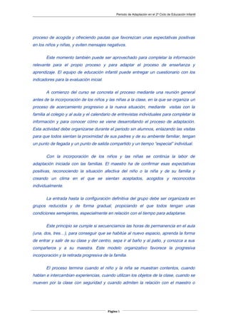 Periodo de Adaptación en el 2º Ciclo de Educación Infantil
proceso de acogida y ofreciendo pautas que favorezcan unas expectativas positivas
en los niños y niñas, y eviten mensajes negativos.
Este momento también puede ser aprovechado para completar la información
relevante para el propio proceso y para adaptar el proceso de enseñanza y
aprendizaje. El equipo de educación infantil puede entregar un cuestionario con los
indicadores para la evaluación inicial.
A comienzo del curso se concreta el proceso mediante una reunión general
antes de la incorporación de los niños y las niñas a la clase, en la que se organiza un
proceso de acercamiento progresivo a la nueva situación, mediante visitas con la
familia al colegio y al aula y el calendario de entrevistas individuales para completar la
información y para conocer cómo se viene desarrollando el proceso de adaptación.
Esta actividad debe organizarse durante el periodo sin alumnos, enlazando las visitas
para que todos sientan la proximidad de sus padres y de su ambiente familiar, tengan
un punto de llegada y un punto de salida compartido y un tiempo “especial” individual.
Con la incorporación de los niños y las niñas se continúa la labor de
adaptación iniciada con las familias. El maestro ha de confirmar esas expectativas
positivas, reconociendo la situación afectiva del niño o la niña y de su familia y
creando un clima en el que se sientan aceptados, acogidos y reconocidos
individualmente.
La entrada hasta la configuración definitiva del grupo debe ser organizada en
grupos reducidos y de forma gradual, propiciando el que todos tengan unas
condiciones semejantes, especialmente en relación con el tiempo para adaptarse.
Este principio se cumple si secuenciamos las horas de permanencia en el aula
(una, dos, tres…), para conseguir que se habitúe al nuevo espacio, aprenda la forma
de entrar y salir de su clase y del centro, sepa ir al baño y al patio, y conozca a sus
compañeros y a su maestra. Este modelo organizativo favorece la progresiva
incorporación y la retirada progresiva de la familia.
El proceso termina cuando el niño y la niña se muestran contentos, cuando
hablan e intercambian experiencias, cuando utilizan los objetos de la clase, cuando se
mueven por la clase con seguridad y cuando admiten la relación con el maestro o
Página 5
 