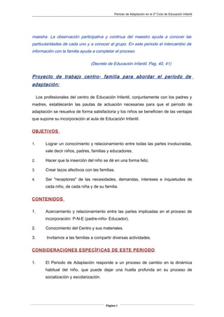 Periodo de Adaptación en el 2º Ciclo de Educación Infantil
maestra. La observación participativa y continua del maestro ayuda a conocer las
particularidades de cada uno y a conocer al grupo. En este periodo el intercambio de
información con la familia ayuda a completar el proceso.
(Decreto de Educación Infantil. Pag. 40, 41)
Proyecto de trabajo centro- familia para abordar el periodo de
adaptación:
Los profesionales del centro de Educación Infantil, conjuntamente con los padres y
madres, establecerán las pautas de actuación necesarias para que el período de
adaptación se resuelva de forma satisfactoria y los niños se beneficien de las ventajas
que supone su incorporación al aula de Educación Infantil.
OBJETIVOS
1. Lograr un conocimiento y relacionamiento entre todas las partes involucradas,
vale decir niños, padres, familias y educadores.
2. Hacer que la inserción del niño se dé en una forma feliz.
3. Crear lazos afectivos con las familias.
4. Ser "receptores" de las necesidades, demandas, intereses e inquietudes de
cada niño, de cada niña y de su familia.
CONTENIDOS
1. Acercamiento y relacionamiento entre las partes implicadas en el proceso de
incorporación: P-N-E (padre-niño- Educador).
2. Conocimiento del Centro y sus materiales.
3. Invitamos a las familias a compartir diversas actividades.
CONSIDERACIONES ESPECÍFICAS DE ESTE PERIODO
1. El Periodo de Adaptación responde a un proceso de cambio en la dinámica
habitual del niño, que puede dejar una huella profunda en su proceso de
socialización y escolarización.
Página 6
 