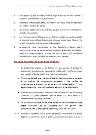 Periodo de Adaptación en el 2º Ciclo de Educación Infantil
2. Este Periodo puede ser más o menos largo, hasta que el niño recobre la
seguridad y confianza en su nueva situación.
3. Se trata de un trabajo activo tanto por parte de los niños y niñas como por la de
sus padres y también del Centro.
4. Supone una separación de su ambiente que puede provocar sentimientos de
angustia e inseguridad.
5. Las reacciones de los niños pueden ser distintas en cada caso y la Escuela ha
de estar atenta para ofrecer la respuesta adecuada a cada caso. (Que un niño
no llore no significa, a veces, que ya está adaptado)
6. A pesar de haber permanecido en una Guardería o Centro Infantil
anteriormente, el cambio de compañeros, espacios, dinámica de actividades y
adulto a su cargo, entre otras circunstancias, supone para el niño un esfuerzo
adaptativo importante que habrá que tener en cuenta siempre.
ALGUNAS PROPUESTAS PARA ESTE PERÍODO
• Es fundamental explicar a las familias en qué consiste el período de
adaptación y su justificación, buscando su colaboración y confianza en que
este proceso se llevará a cabo de la mejor manera posible.
• Por eso, se tendrá una reunión a final de junio para dar a conocer
a los padres, la información necesaria y los puntos de
colaboración a trabajar en el verano.(ver power point). Y una
segunda reunión, una vez finalizado el periodo de adaptación.
• Para un mejor conocimiento de los procesos de cada niño, es aconsejable
comenzar por grupos pequeños que se vayan conociendo entre sí y
reconociendo su espacio y a su tutor/a.
• La distribución de los niños a las aulas se hará en relación a los
datos obtenidos de la encuesta que los padres han
cumplimentado al entregar la matrícula, en el mes de julio.
• • También es importante pensar que los periodos de permanencia en el Centro
deberán ir aumentando poco a poco y progresivamente para afianzar la
Página 7
 