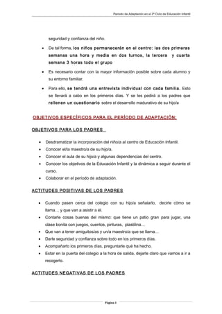 Periodo de Adaptación en el 2º Ciclo de Educación Infantil
seguridad y confianza del niño.
• De tal forma, los niños permanecerán en el centro: las dos primeras
semanas una hora y media en dos turnos, la tercera y cuarta
semana 3 horas todo el grupo
• Es necesario contar con la mayor información posible sobre cada alumno y
su entorno familiar.
• Para ello, se tendrá una entrevista individual con cada familia. Esto
se llevará a cabo en los primeros días. Y se les pedirá a los padres que
rellenen un cuestionario sobre el desarrollo madurativo de su hijo/a
OBJETIVOS ESPECÍFICOS PARA EL PERÍODO DE ADAPTACIÓN:
OBJETIVOS PARA LOS PADRES
• Desdramatizar la incorporación del niño/a al centro de Educación Infantil.
• Conocer el/la maestro/a de su hijo/a.
• Conocer el aula de su hijo/a y algunas dependencias del centro.
• Conocer los objetivos de la Educación Infantil y la dinámica a seguir durante el
curso.
• Colaborar en el período de adaptación.
ACTITUDES POSITIVAS DE LOS PADRES
• Cuando pasen cerca del colegio con su hijo/a señalarlo, decirle cómo se
llama… y que van a asistir a él.
• Contarle cosas buenas del mismo: que tiene un patio gran para jugar, una
clase bonita con juegos, cuentos, pinturas, plastilina…
• Que van a tener amiguitos/as y un/a maestro/a que se llama…
• Darle seguridad y confianza sobre todo en los primeros días.
• Acompañarlo los primeros días, preguntarle qué ha hecho.
• Estar en la puerta del colegio a la hora de salida, dejarle claro que vamos a ir a
recogerlo.
ACTITUDES NEGATIVAS DE LOS PADRES
Página 8
 
