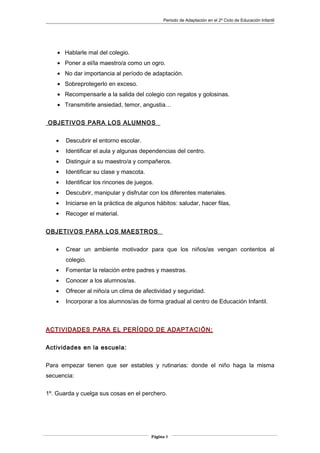 Periodo de Adaptación en el 2º Ciclo de Educación Infantil
• Hablarle mal del colegio.
• Poner a el/la maestro/a como un ogro.
• No dar importancia al período de adaptación.
• Sobreprotegerlo en exceso.
• Recompensarle a la salida del colegio con regalos y golosinas.
• Transmitirle ansiedad, temor, angustia…
OBJETIVOS PARA LOS ALUMNOS
• Descubrir el entorno escolar.
• Identificar el aula y algunas dependencias del centro.
• Distinguir a su maestro/a y compañeros.
• Identificar su clase y mascota.
• Identificar los rincones de juegos.
• Descubrir, manipular y disfrutar con los diferentes materiales.
• Iniciarse en la práctica de algunos hábitos: saludar, hacer filas,
• Recoger el material.
OBJETIVOS PARA LOS MAESTROS
• Crear un ambiente motivador para que los niños/as vengan contentos al
colegio.
• Fomentar la relación entre padres y maestras.
• Conocer a los alumnos/as.
• Ofrecer al niño/a un clima de afectividad y seguridad.
• Incorporar a los alumnos/as de forma gradual al centro de Educación Infantil.
ACTIVIDADES PARA EL PERÍODO DE ADAPTACIÓN:
Actividades en la escuela:
Para empezar tienen que ser estables y rutinarias: donde el niño haga la misma
secuencia:
1º. Guarda y cuelga sus cosas en el perchero.
Página 9
 
