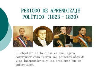 PERIODO DE APRENDIZAJE 
POLÍTICO (1823–1830) 
El objetivo de la clase es que logren 
comprender cómo fueron los primeros años de 
vida independiente y los problemas que se 
enfrentaron. 
 