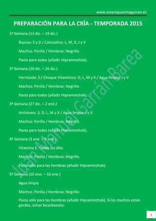 www.aviariojuanmagarran.es 
1 
PREPARACIÓN PARA LA CRÍA - TEMPORADA 2015 
1ª Semana (13 dic. – 19 dic.) 
Baycox: S y D / Calcicolina: L, M, X, J y V 
Machos: Perilla / Hembras: Negrillo 
Pasta para todos (añadir Hipraminchok). 
2ª Semana (20 dic. – 26 dic.) 
Vermicida: S / Choque Vitamínico: D, L, M y X / Agua limpia: J y V 
Machos: Perilla / Hembras: Negrillo 
Pasta para todos (añadir Hipraminchok). 
3ª Semana (27 dic. – 2 ene.) 
Antistress: S, D, L, M y X / Agua limpia: J y V 
Machos: Perilla / Hembras: Negrillo 
Pasta para todos (añadir Hipraminchok). 
4ª Semana (3 ene. – 9 ene.) 
Vitamina E: Todos los días. 
Machos: Perilla / Hembras: Negrillo 
Pasta sólo para las hembras (añadir Hipraminchok). 
5ª Semana (10 ene. – 16 ene.) 
Agua limpia 
Machos: Perilla / Hembras: Negrillo 
Pasta sólo para las hembras (añadir Hipraminchok). Si los machos están gordos, echar bicarbonato.  