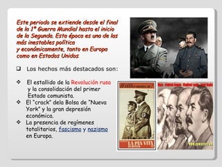Este periodo se extiende desde el final de la 1ª Guerra Mundial hasta el inicio de la Segunda. Esta época es una de las más inestables política  y económicamente, tanto en Europa como en Estados Unidos . Los hechos más destacados son: El estallido de la  Revolución rusa  y la consolidación del primer  Estado comunista. El “crack” dela Bolsa de “Nueva  York” y la gran depresión  económica. La presencia de regímenes  totalitarios,  fascismo  y  nazismo   en Europa. 