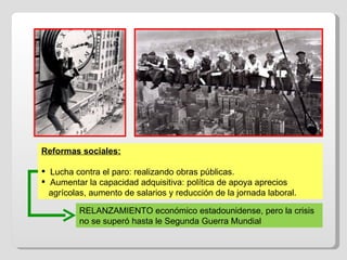 Reformas sociales: Lucha contra el paro: realizando obras públicas. Aumentar la capacidad adquisitiva: política de apoya aprecios  agrícolas, aumento de salarios y reducción de la jornada laboral. RELANZAMIENTO económico estadounidense, pero la crisis no se superó hasta le Segunda Guerra Mundial 