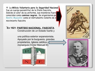 La  Milicia Voluntaria para la Seguridad Nacional  fue un cuerpo paramilitar de la Italia fascista. Debido al color de su uniforme, sus miembros fueron conocidos como  camisas negras.  Se organizaron por  Benito Mussolini   como el instrumento violento de su movimiento fascista En 1921 :  PARTIDO NACIONAL  FASCISTA Construcción de un Estado fuerte y  una política exterior expansionista. Apoyado por la burguesía, grandes  propietarios, Iglesia católica y  monarquía (Víctor Manuel III) 