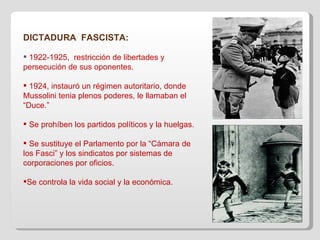 DICTADURA  FASCISTA: 1922-1925,  restricción de libertades y persecución de sus oponentes. 1924, instauró un régimen autoritario, donde Mussolini tenia plenos poderes, le llamaban el “Duce.” Se prohíben los partidos políticos y la huelgas. Se sustituye el Parlamento por la “Cámara de los Fasci” y los sindicatos por sistemas de corporaciones por oficios. Se controla la vida social y la económica. 