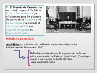El  Tratado de Versalles  fue un tratado de paz al final de la  Primera Guerra Mundial  que oficialmente puso fin al estado de guerra entre  Alemania  y los  Países Aliados . Fue firmado el  28 de junio  de  1919  en el  Salón de los Espejos  del  Palacio de Versalles ,  HITLER y el partido NAZI : Adolf Hitler  tomó la dirección de Partido Nacionalsocialista de los trabajadores de Alemania en 1920: Defendía el antisemitismo, la superioridad de la raza  aria y la necesidad de forjar un gran imperio (Reich) que  uniese a los pueblos de habla alemana. Crea las milicias nazis 