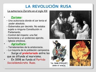 LA  REVOLUCIÓN  RUSA La autocracia Zarista en el siglo XX Zarismo :  -  Una autocracia donde el zar tenia el  poder absoluto. - Gobernaba por decreto. No estaba  sujeto a ninguna Constitución ni  Parlamento. - Control del imperio: una fiel  burocracia y un poderoso ejercito. - Iglesia ortodoxa. Agricultura :  -  Terratenientes de la aristocracia. - La mayoría de la población campesina. Surge el  proletariado  entre los  que se difunde el marxismo. En 1898 se funda el  Partido  Socialdemócrata  Ruso. 