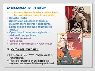 REVOLUCIÓN  DE  FEBRERO La Primera Guerra Mundial creó en Rusia  las  condiciones  para la revolución: Desastre militar. Descenso en la producción agrícola. Malestar entre obreros y campesinos. La población se empieza a organizar en  soviets. Oposición política al zar exigiendo su  abdicación por parte de : partidos burgueses. campesinos. obreros ( mencheviques y bolcheviques) CAÍDA DEL ZARISMO  : En Febrero 1917  revolución de S.  Petersburgo. Rusia se convierte en una República  democrática, con un Gobierno provisional. 