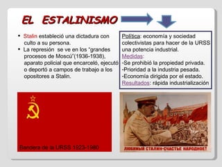 EL  ESTALINISMO Stalin  estableció una dictadura con  culto a su persona. La represión  se ve en los “grandes  procesos de Moscú”(1936-1938),  aparato policial que encarceló, ejecutó  o deportó a campos de trabajo a los  opositores a Stalin. Política : economía y sociedad colectivistas para hacer de la URSS una potencia industrial. Medidas :   Se prohibió la propiedad privada. Prioridad a la industria pesada. Economía dirigida por el estado. Resultados : rápida industrialización Bandera de la URSS 1923-1980 