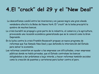 4.El “crack” del 29 y el “New Deal” La desconfianza cundió entre los inversores y en jueves negro una gran oleada vendedora afectó a la Bolsa de Nueva York. El “crack” de la bolsa precipitó la quiebra de muchos bancos. La crisis bursátil se propagó a gran parte de la industria, el comercio y la agricultura, provocando una recesión económica generalizada que se le conoció como la Gran Depresión. En la lucha contra la crisis Franklin Roosevelt propuso un nuevo programa de reformas que fue llamado New Deal y que defendía la intervención del Estado para salvar la economía. Las reformas consistían en ayudar a las empresas con dificultades, crear empresas públicas donde no había privadas, que el Estado controlase los bancos obligándolos a dar préstamos a bajo interés, y hacer reformas también sociales como la creación de puentes y carreteras para luchar contra el paro. 