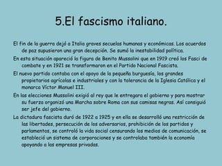 5.El fascismo italiano. El fin de la guerra dejó a Italia graves secuelas humanas y económicas. Los acuerdos de paz supusieron una gran decepción. Se sumó la inestabilidad política. En esta situación apareció la figura de Benito Mussolini que en 1919 creó los Fasci de combate y en 1921 se transformaron en el Partido Nacional Fascista. El nuevo partido contaba con el apoyo de la pequeña burguesía, los grandes propietarios agrícolas e industriales y con la tolerancia de la Iglesia Católica y el monarca Víctor Manuel III. En las elecciones Mussolini exigió al rey que le entregara el gobierno y para mostrar su fuerza organizó una Marcha sobre Roma con sus camisas negras. Así consiguió ser jefe del gobierno. La dictadura fascista duró de 1922 a 1925 y en ella se desarrolló una restricción de las libertades, persecución de los adversarios, prohibición de los partidos y parlamentos, se controló la vida social censurando los medios de comunicación, se estableció un sistema de corporaciones y se controlaba también la economía apoyando a las empresas privadas. 