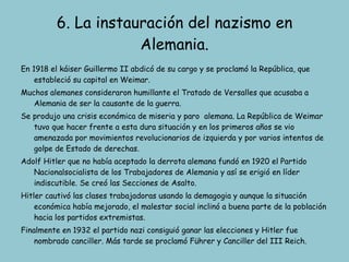 6. La instauración del nazismo en Alemania. En 1918 el káiser Guillermo II abdicó de su cargo y se proclamó la República, que estableció su capital en Weimar. Muchos alemanes consideraron humillante el Tratado de Versalles que acusaba a Alemania de ser la causante de la guerra. Se produjo una crisis económica de miseria y paro  alemana. La República de Weimar tuvo que hacer frente a esta dura situación y en los primeros años se vio amenazada por movimientos revolucionarios de izquierda y por varios intentos de golpe de Estado de derechas. Adolf Hitler que no había aceptado la derrota alemana fundó en 1920 el Partido Nacionalsocialista de los Trabajadores de Alemania y así se erigió en líder indiscutible. Se creó las Secciones de Asalto. Hitler cautivó las clases trabajadoras usando la demagogia y aunque la situación económica había mejorado, el malestar social inclinó a buena parte de la población hacia los partidos extremistas. Finalmente en 1932 el partido nazi consiguió ganar las elecciones y Hitler fue nombrado canciller. Más tarde se proclamó Führer y Canciller del III Reich. 