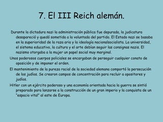 7. El III Reich alemán. Durante la dictadura nazi la administración pública fue depurada, la judicatura desapareció y quedó sometida a la voluntada del partido. El Estado nazi se basaba en la superioridad de la raza aria y la ideología nacionalsocialista. La universidad, el sistema educativo, la cultura y el arte debían seguir las consignas nazis. El nazismo otorgaba a la mujer un papel social muy marginal. Unos poderosos cuerpos policiales se encargaban de perseguir cualquier conato de oposición y de imponer el orden.  El mantenimiento de la pureza racial de la sociedad alemana comportó la persecución de los judíos. Se crearon campos de concentración para recluir a opositores y judíos. Hitler con un ejército poderoso y una economía orientada hacia la guerra se sintió preparado para lanzarse a la construcción de un gran imperio y la conquista de un “espacio vital” al este de Europa. 