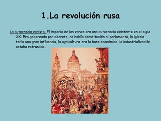 1.La revolución rusa La autocracia zarista:  El imperio de los zares era una autocracia existente en el siglo XX. Era gobernada por decreto, no había constitución ni parlamento, la iglesia tenía una gran influencia, la agricultura era la base económica, la industrialización estaba retrasada.. 