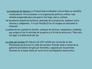 La revolución de febrero:  La Primera Guerra Mundial creó en Rusia un estallido revolucionario. Ni la economía, ni la organización política y militar rusa estaban preparadas para una guerra tan larga, dura y costosa. Se sucedieron desastres militares; descenso de la producción, malestar entre obreros y campesinos.. Y el zar Nicolás II se vio incapaz de solucionar la situación. La población se organizó en soviets, consejos de obreros, campesinos y soldados, que exigían al zar la retirada de la guerra y el fin de la autocracia. Todo esto dio lugar a la abdicación del zar. La caída del zarismo:  En febrero de 1917 estalló una revolución en San Petesburgo que provocó la caída del zarismo. El poder pasó a manos de un gobierno provisional dirigido por Kerensky y apoyado por los partidos liberales de la Duma. Rusia se convirtió en una Republica democrática. 