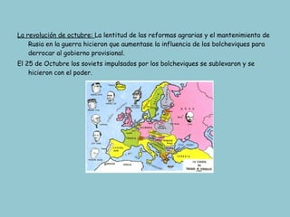 La revolución de octubre:  La lentitud de las reformas agrarias y el mantenimiento de Rusia en la guerra hicieron que aumentase la influencia de los bolcheviques para derrocar al gobierno provisional. El 25 de Octubre los soviets impulsados por los bolcheviques se sublevaron y se hicieron con el poder. Territorios perdidos por Rusia. 