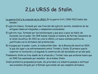 2.La URSS de Stalin. La guerra Civil y la creación de la URSS:  En la guerra Civil ( 1918-1921) había dos bandos :  El ejército blanco, formado por una fracción del ejército zarista, miembros de las antiguas clases privilegiadas y campesinos acomodados. El ejército rojo, formado por los bolcheviques y que poco a poco se había ido haciendo con el poder. En 1918 habían tomado el nombre de Partido Comunista de la Unión Soviética. En 1922 se creó la URSS y el nuevo sistema político se justificaba con la dictadura del proletariado. En la pugna por el poder, Lenin, el indiscutible líder  de la Revolución murió en 1924, lo que dio lugar a un enfrentamiento entre Trotski y Stalin. El primero quería exportar la revolución y el segundo la construcción del socialismo en un solo país. Finalmente Stalin se hizo dueño de la situación y Trotski tubo que exiliarse hasta que en 1940 fue asesinado por mandato  de el mismo Stalin. Stalin prohibió la propiedad privada, dio prioridad a la industria pesada e instituyó una economía dirigida por el Estado ejerciendo así una completa dictadura. 